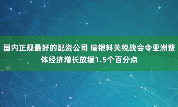 国内正规最好的配资公司 瑞银料关税战会令亚洲整体经济增长放缓1.5个百分点
