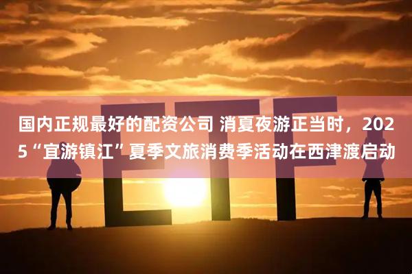 国内正规最好的配资公司 消夏夜游正当时，2025“宜游镇江”夏季文旅消费季活动在西津渡启动