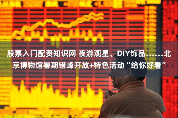 股票入门配资知识网 夜游观星、DIY饰品……北京博物馆暑期错峰开放+特色活动“给你好看”