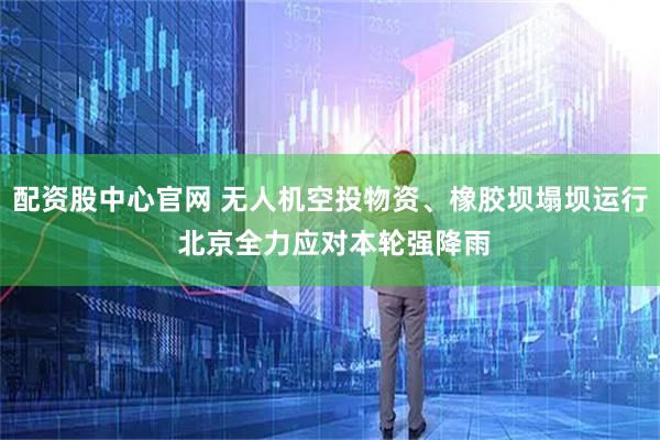 配资股中心官网 无人机空投物资、橡胶坝塌坝运行 北京全力应对本轮强降雨