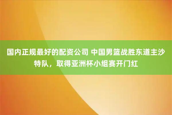 国内正规最好的配资公司 中国男篮战胜东道主沙特队，取得亚洲杯小组赛开门红