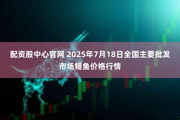 配资股中心官网 2025年7月18日全国主要批发市场鳗鱼价格行情
