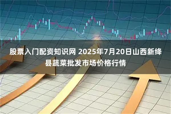 股票入门配资知识网 2025年7月20日山西新绛县蔬菜批发市场价格行情