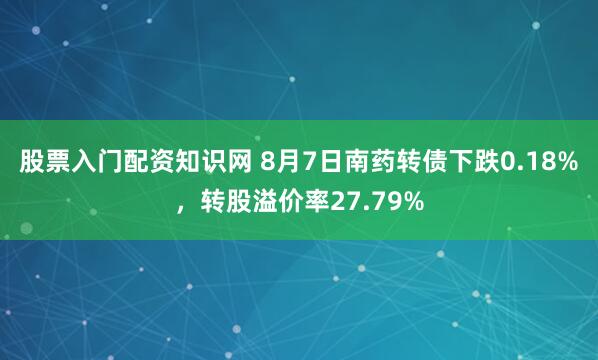 股票入门配资知识网 8月7日南药转债下跌0.18%，转股溢价率27.79%