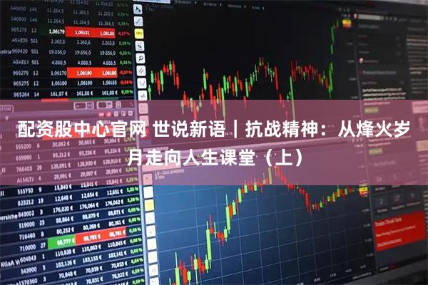 配资股中心官网 世说新语｜抗战精神：从烽火岁月走向人生课堂（上）