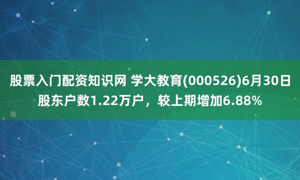 股票入门配资知识网 学大教育(000526)6月30日股东户数1.22万户，较上期增加6.88%