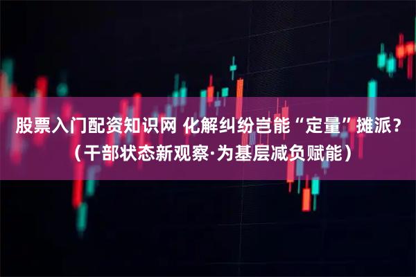 股票入门配资知识网 化解纠纷岂能“定量”摊派？（干部状态新观察·为基层减负赋能）