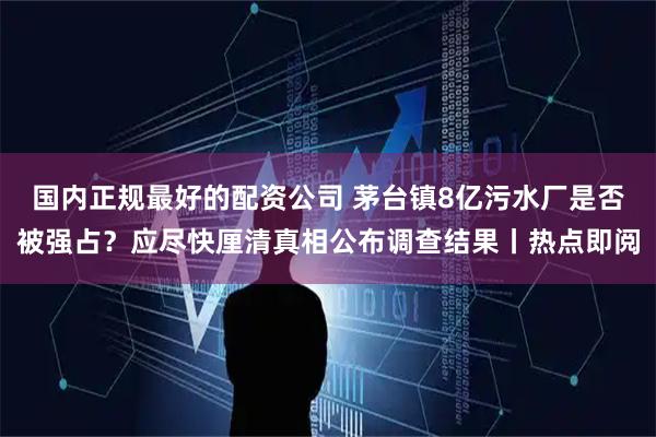 国内正规最好的配资公司 茅台镇8亿污水厂是否被强占？应尽快厘清真相公布调查结果丨热点即阅