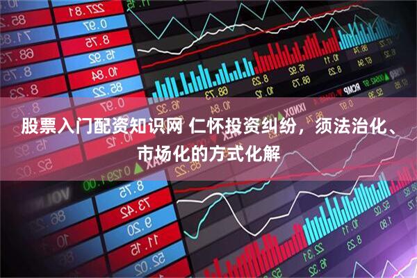 股票入门配资知识网 仁怀投资纠纷，须法治化、市场化的方式化解