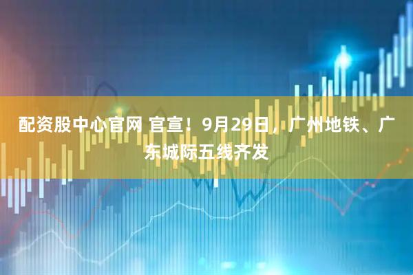 配资股中心官网 官宣！9月29日，广州地铁、广东城际五线齐发