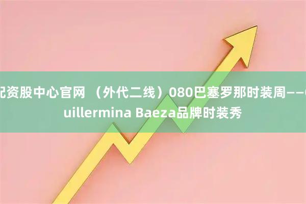 配资股中心官网 （外代二线）080巴塞罗那时装周——Guillermina Baeza品牌时装秀