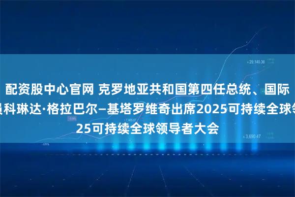 配资股中心官网 克罗地亚共和国第四任总统、国际奥委会委员科琳达·格拉巴尔—基塔罗维奇出席2025可持续全球领导者大会
