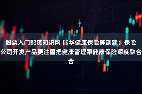 股票入门配资知识网 瑞华健康保险陈剖建：保险公司开发产品要注重把健康管理跟健康保险深度融合