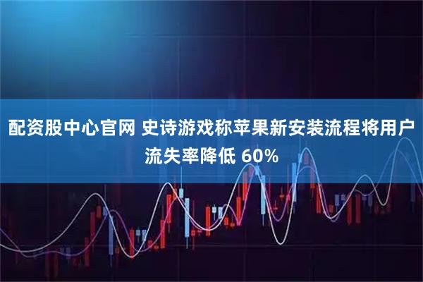 配资股中心官网 史诗游戏称苹果新安装流程将用户流失率降低 60%