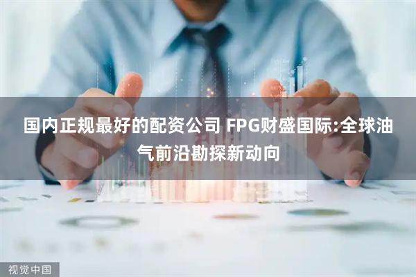 国内正规最好的配资公司 FPG财盛国际:全球油气前沿勘探新动向