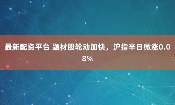 最新配资平台 题材股轮动加快，沪指半日微涨0.08%