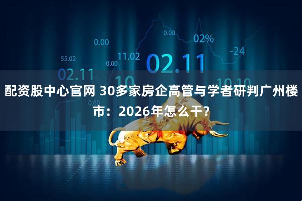 配资股中心官网 30多家房企高管与学者研判广州楼市：2026年怎么干？