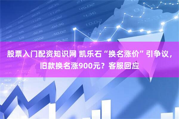 股票入门配资知识网 凯乐石“换名涨价”引争议，旧款换名涨900元？客服回应