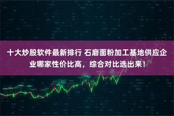 十大炒股软件最新排行 石磨面粉加工基地供应企业哪家性价比高，综合对比选出来！