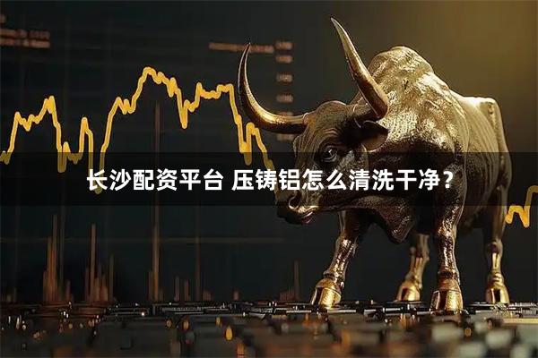 长沙配资平台 压铸铝怎么清洗干净？