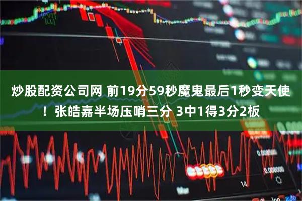炒股配资公司网 前19分59秒魔鬼最后1秒变天使！张皓嘉半场压哨三分 3中1得3分2板