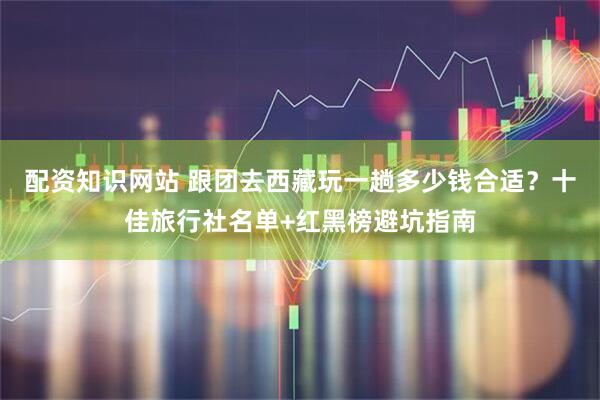 配资知识网站 跟团去西藏玩一趟多少钱合适？十佳旅行社名单+红黑榜避坑指南