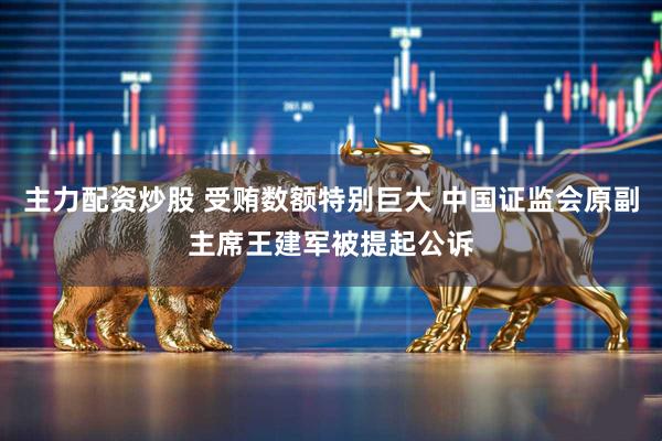 主力配资炒股 受贿数额特别巨大 中国证监会原副主席王建军被提起公诉