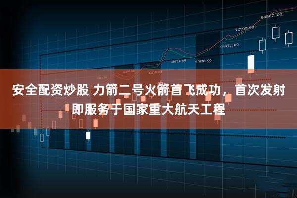 安全配资炒股 力箭二号火箭首飞成功，首次发射即服务于国家重大航天工程