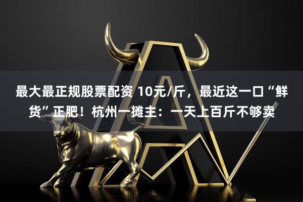 最大最正规股票配资 10元/斤，最近这一口“鲜货”正肥！杭州一摊主：一天上百斤不够卖