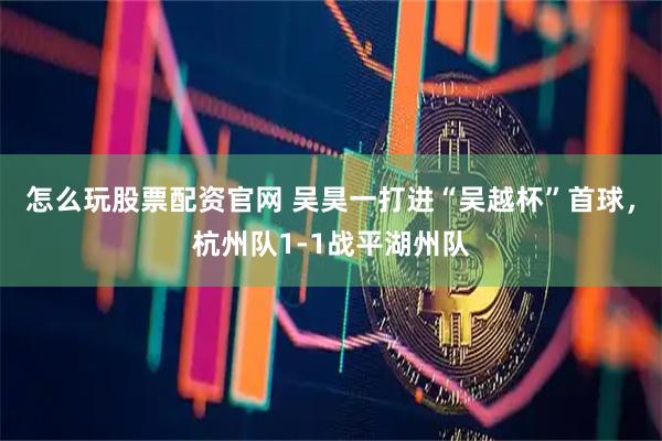 怎么玩股票配资官网 吴昊一打进“吴越杯”首球，杭州队1-1战平湖州队