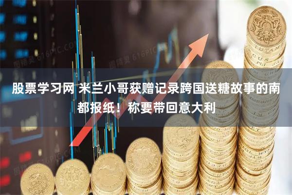 股票学习网 米兰小哥获赠记录跨国送糖故事的南都报纸！称要带回意大利