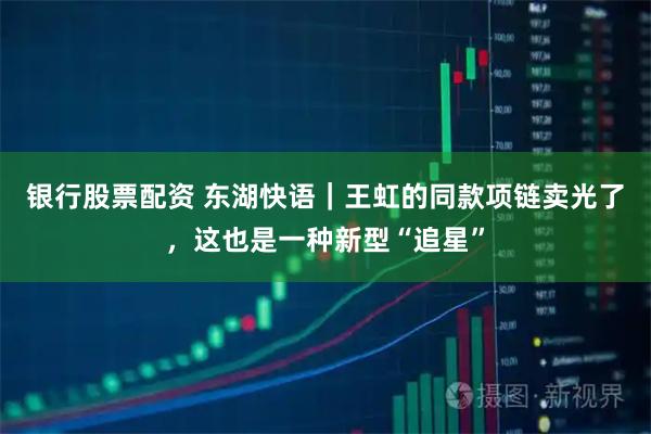 银行股票配资 东湖快语｜王虹的同款项链卖光了，这也是一种新型“追星”